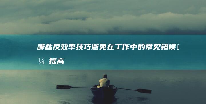 哪些反效率技巧：避免在工作中的常见错误，提高工作效率的误区